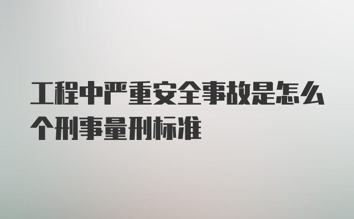 工程中严重安全事故是怎么个刑事量刑标准