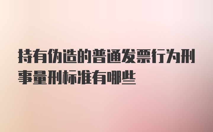 持有伪造的普通发票行为刑事量刑标准有哪些