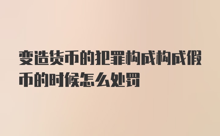 变造货币的犯罪构成构成假币的时候怎么处罚