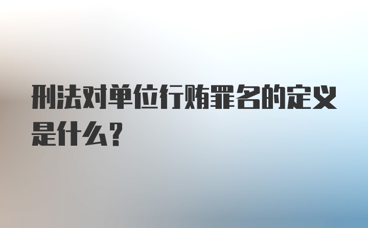 刑法对单位行贿罪名的定义是什么？