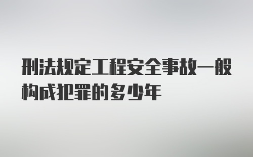 刑法规定工程安全事故一般构成犯罪的多少年