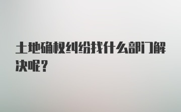 土地确权纠纷找什么部门解决呢？