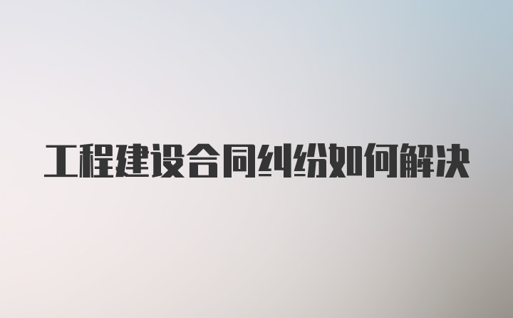 工程建设合同纠纷如何解决