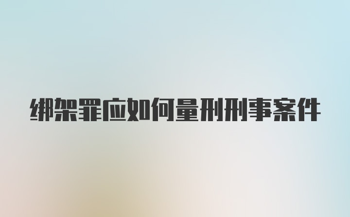 绑架罪应如何量刑刑事案件