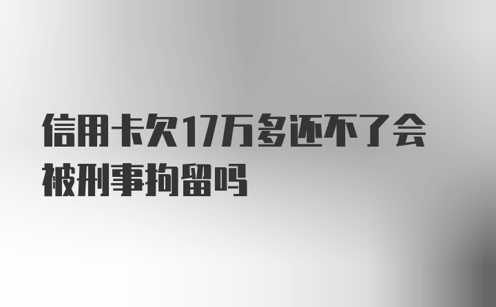 信用卡欠17万多还不了会被刑事拘留吗