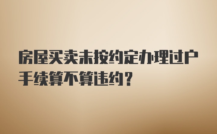 房屋买卖未按约定办理过户手续算不算违约？