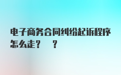 电子商务合同纠纷起诉程序怎么走? ?