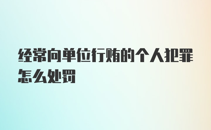 经常向单位行贿的个人犯罪怎么处罚