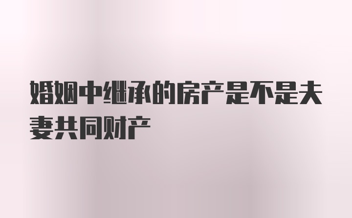 婚姻中继承的房产是不是夫妻共同财产