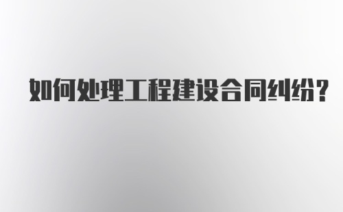 如何处理工程建设合同纠纷？