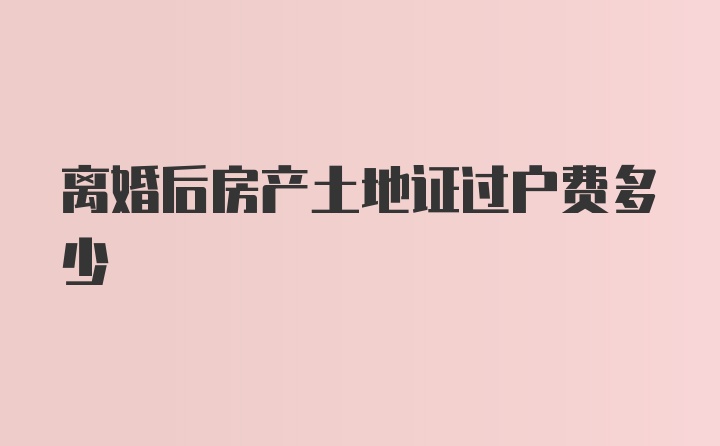 离婚后房产土地证过户费多少