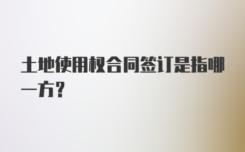 土地使用权合同签订是指哪一方？