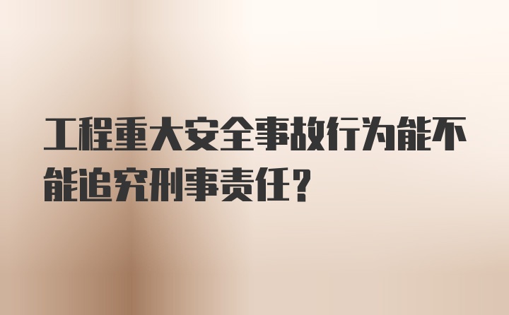 工程重大安全事故行为能不能追究刑事责任？