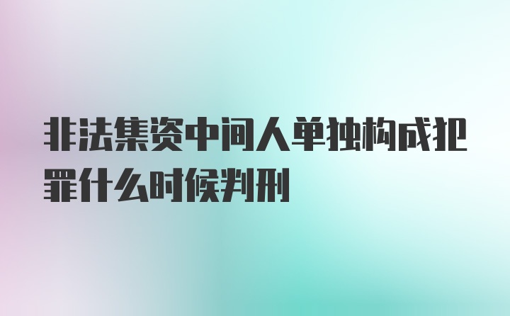 非法集资中间人单独构成犯罪什么时候判刑