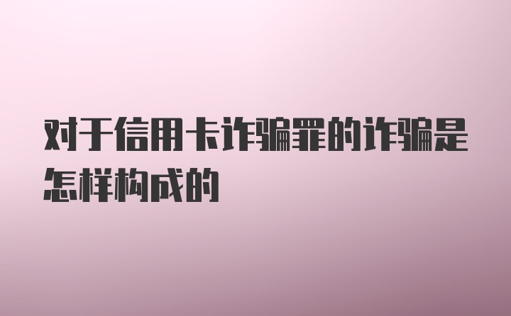 对于信用卡诈骗罪的诈骗是怎样构成的