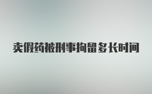 卖假药被刑事拘留多长时间