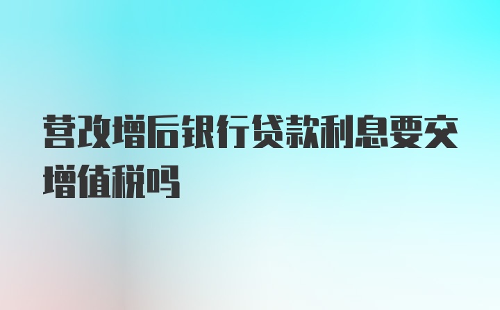 营改增后银行贷款利息要交增值税吗