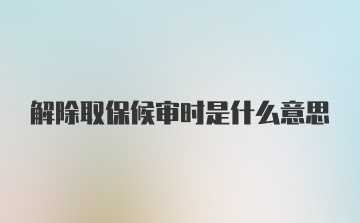 解除取保候审时是什么意思