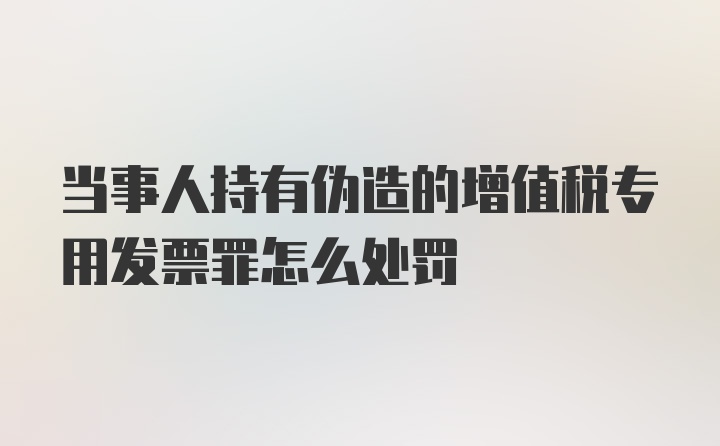 当事人持有伪造的增值税专用发票罪怎么处罚