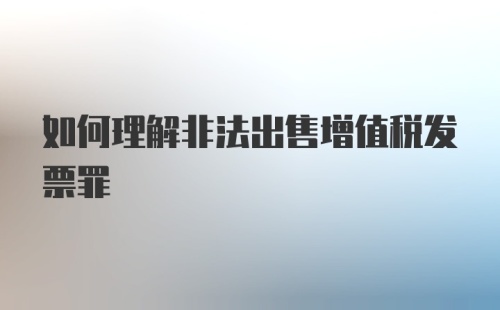 如何理解非法出售增值税发票罪