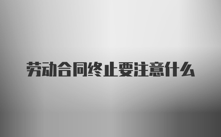 劳动合同终止要注意什么