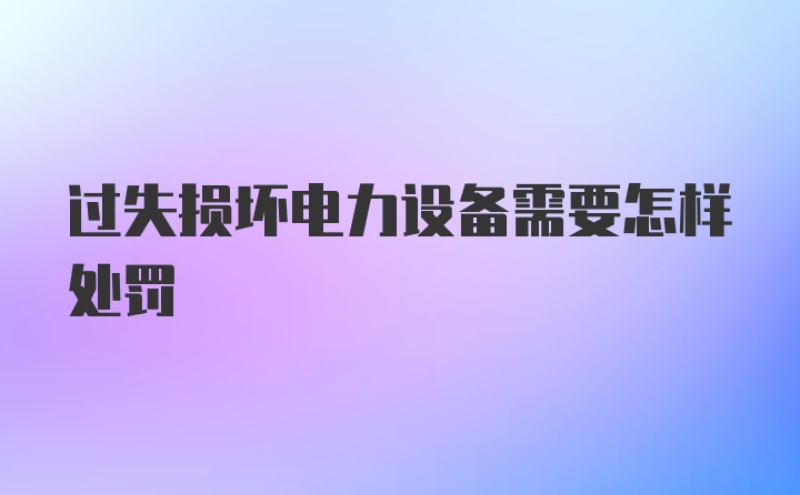 过失损坏电力设备需要怎样处罚