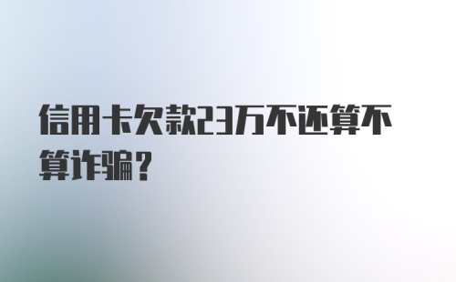 信用卡欠款23万不还算不算诈骗？