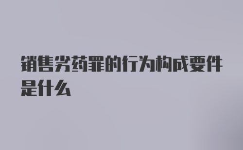 销售劣药罪的行为构成要件是什么