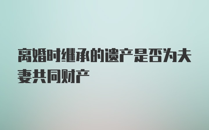 离婚时继承的遗产是否为夫妻共同财产