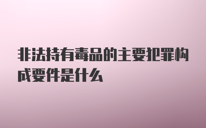 非法持有毒品的主要犯罪构成要件是什么