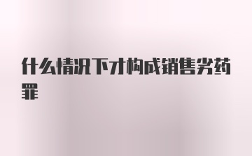 什么情况下才构成销售劣药罪