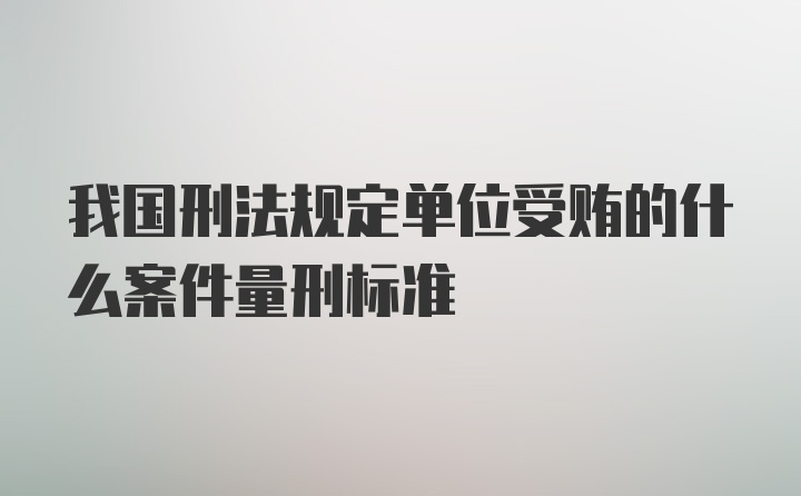 我国刑法规定单位受贿的什么案件量刑标准