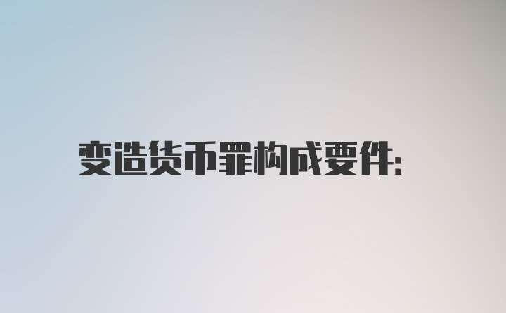 变造货币罪构成要件: