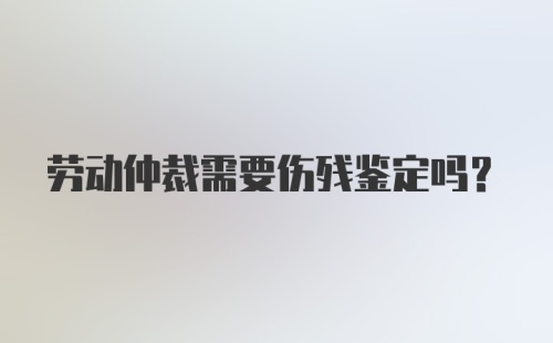 劳动仲裁需要伤残鉴定吗？