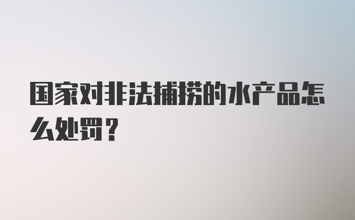 国家对非法捕捞的水产品怎么处罚?