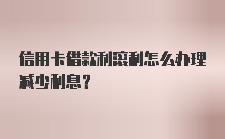 信用卡借款利滚利怎么办理减少利息？