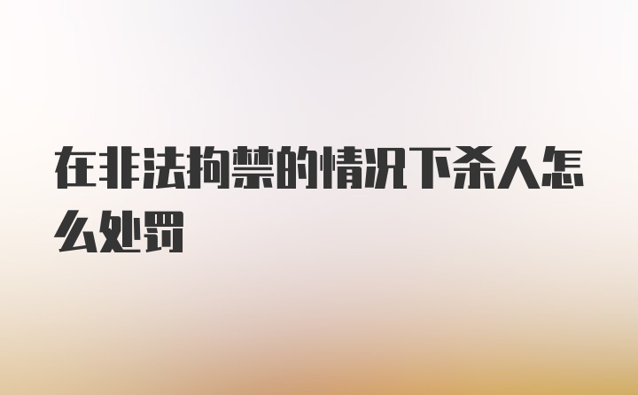 在非法拘禁的情况下杀人怎么处罚