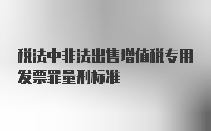 税法中非法出售增值税专用发票罪量刑标准