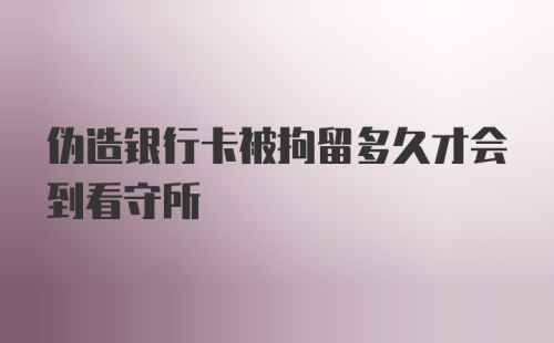 伪造银行卡被拘留多久才会到看守所