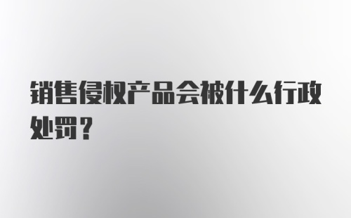 销售侵权产品会被什么行政处罚？