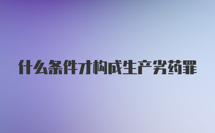 什么条件才构成生产劣药罪