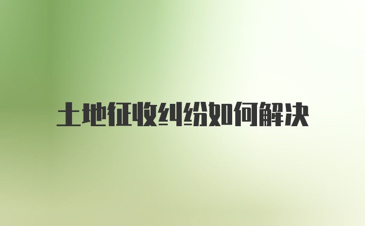 土地征收纠纷如何解决