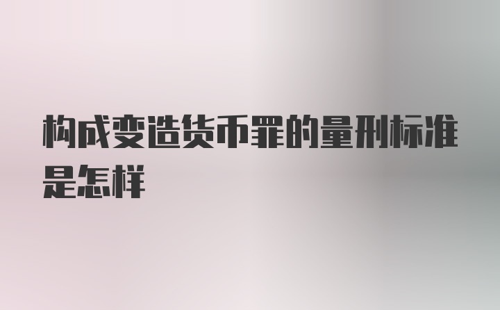 构成变造货币罪的量刑标准是怎样