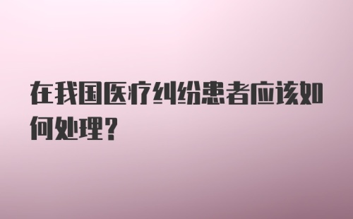 在我国医疗纠纷患者应该如何处理？