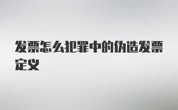 发票怎么犯罪中的伪造发票定义