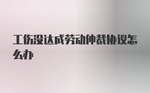 工伤没达成劳动仲裁协议怎么办