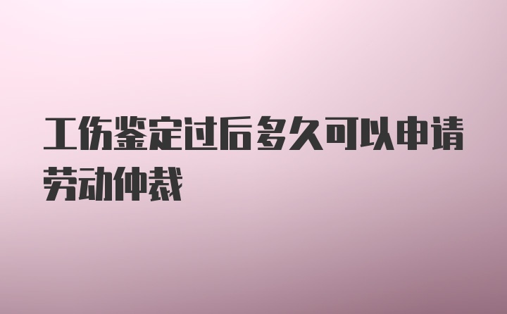 工伤鉴定过后多久可以申请劳动仲裁