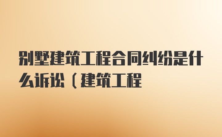 别墅建筑工程合同纠纷是什么诉讼(建筑工程