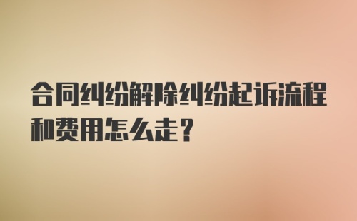 合同纠纷解除纠纷起诉流程和费用怎么走?