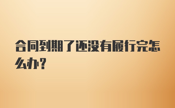 合同到期了还没有履行完怎么办？